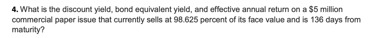 4. What is the discount yield, bond equivalent yield, and effective annual return on a $5 million
commercial paper issue that currently sells at 98.625 percent of its face value and is 136 days from
maturity?