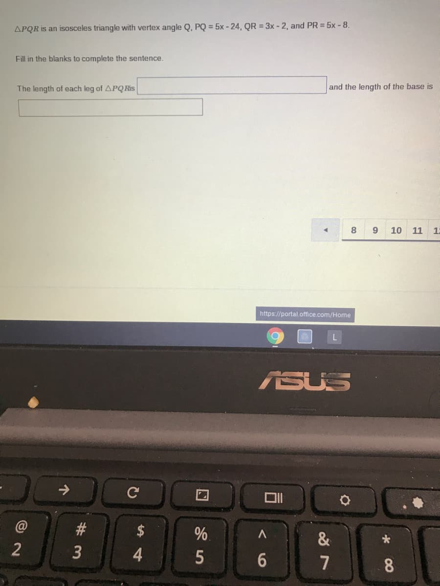 APQR is an isosceles triangle with vertex angle Q, PQ = 5x - 24, QR = 3x - 2, and PR = 5x- 8.
Fill in the blanks to complete the sentence.
The length of each leg of APQRI.
and the length of the base is
8.
9.
10
11
12
https://portal.office.com/Home
ASUS
@
#3
$
%.
&
2
4.
6.
7
8

