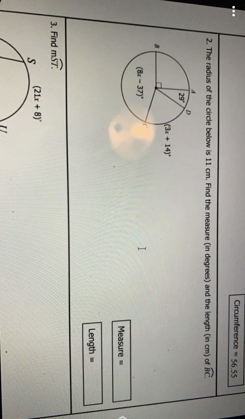 Circumference = 56.55
%3D
2. The radius of the circle below is 11 cm. Find the measure (in degrees) and the length (in cm) of BC.
29
(3x +14)°
B
(&r – 37)
Measure =
Length
%3D
3. Find mST.
(21r + 8)
