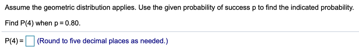 Assume the geometric distribution applies. Use the given probability of success p to find the indicated probability.
Find P(4) when p= 0.80.
P(4) =
(Round to five decimal places as needed.)
