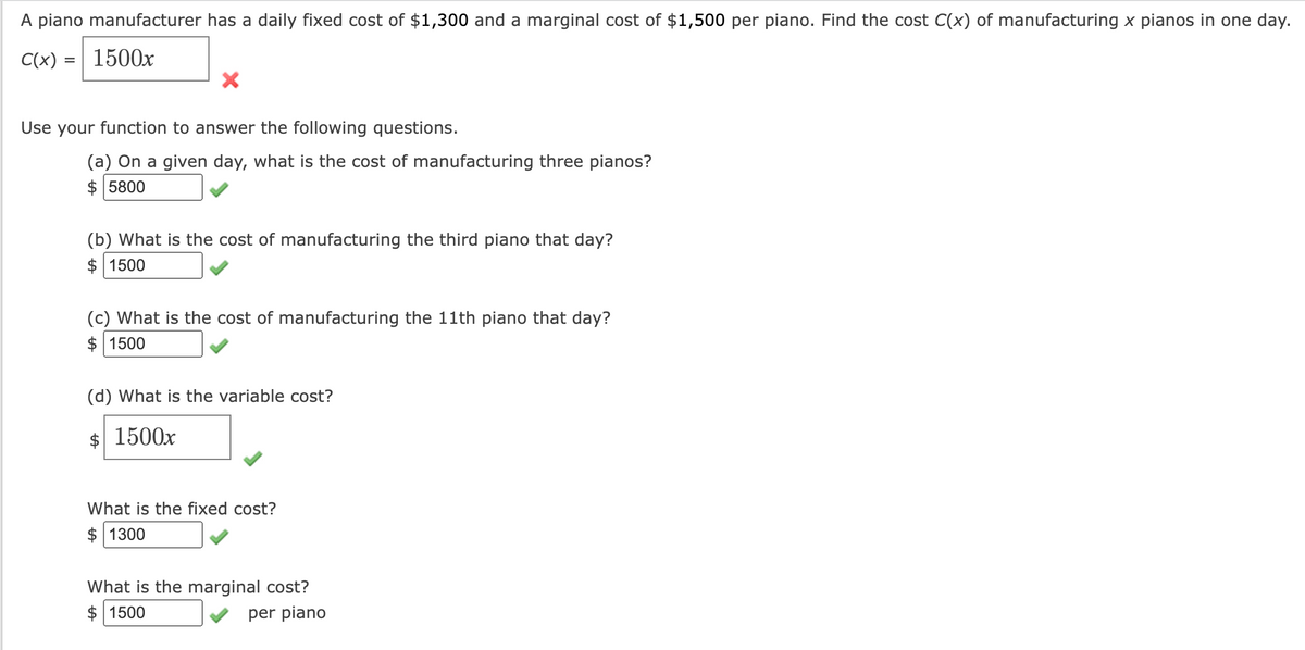 A piano manufacturer has a daily fixed cost of $1,300 and a marginal cost of $1,500 per piano. Find the cost C(x) of manufacturing x pianos in one day.
C(x) = 1500x
X
Use your function to answer the following questions.
(a) On a given day, what is the cost of manufacturing three pianos?
$ 5800
(b) What is the cost of manufacturing the third piano that day?
1500
(c) What is the cost of manufacturing the 11th piano that day?
1500
(d) What is the variable cost?
$ 1500x
What is the fixed cost?
$ 1300
What is the marginal cost?
$ 1500
per piano