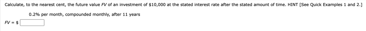 Calculate, to the nearest cent, the future value FV of an investment of $10,000 at the stated interest rate after the stated amount of time. HINT [See Quick Examples 1 and 2.]
0.2% per month, compounded monthly, after 11 years
FV = = $