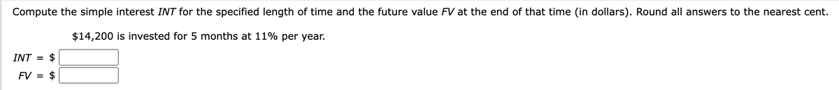 Compute the simple interest INT for the specified length of time and the future value FV at the end of that time (in dollars). Round all answers to the nearest cent.
$14,200 is invested for 5 months at 11% per year.
$
FV = $
INT =