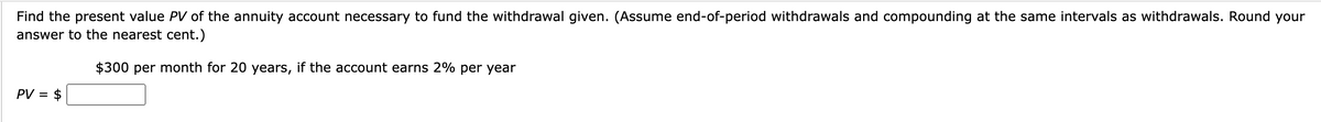 Find the present value PV of the annuity account necessary to fund the withdrawal given. (Assume end-of-period withdrawals and compounding at the same intervals as withdrawals. Round your
answer to the nearest cent.)
$300 per month for 20 years, if the account earns 2% per year
PV = $