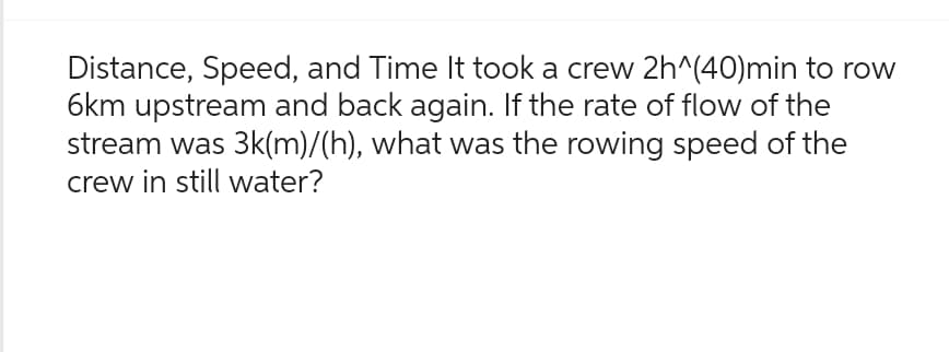 Distance, Speed, and Time It took a crew 2h^(40)min to row
6km upstream and back again. If the rate of flow of the
stream was 3k(m)/(h), what was the rowing speed of the
crew in still water?