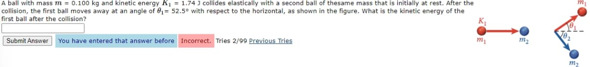 A ball with mass m = 0.100 kg and kinetic energy K₁ = 1.74 J collides elastically with a second ball of thesame mass that is initially at rest. After the
collision, the first ball moves away at an angle of 0₁= 52.5° with respect to the horizontal, as shown in the figure. What is the kinetic energy of the
first ball after the collision?
Submit Answer You have entered that answer before Incorrect. Tries 2/99 Previous Tries
K₁
m₂
m₂
mi
01-
m₂