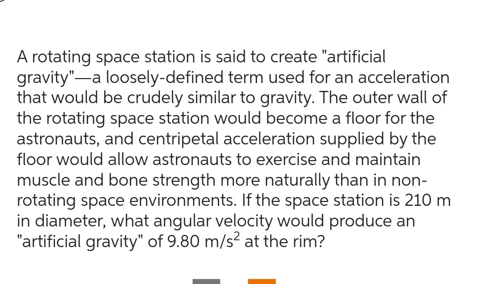 A rotating space station is said to create "artificial
gravity" a loosely-defined term used for an acceleration
that would be crudely similar to gravity. The outer wall of
the rotating space station would become a floor for the
astronauts, and centripetal acceleration supplied by the
floor would allow astronauts to exercise and maintain
muscle and bone strength more naturally than in non-
rotating space environments. If the space station is 210 m
in diameter, what angular velocity would produce an
"artificial gravity" of 9.80 m/s² at the rim?