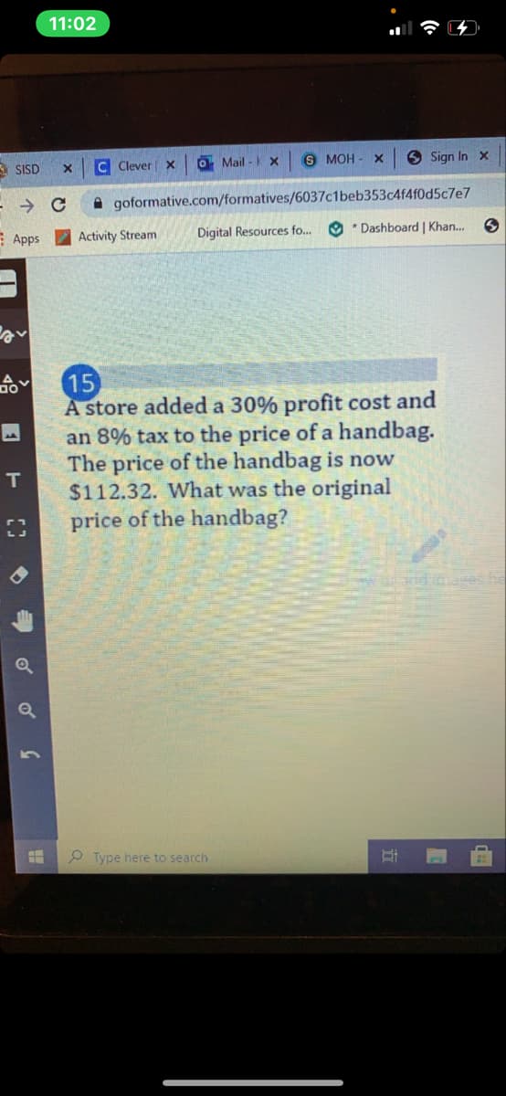 11:02
3 SISD
C Clever x
O Mail - x
S MOH - X
6 Sign In x
A goformative.com/formatives/6037c1beb353c4f4f0d5c7e7
E Apps
Activity Stream
Digital Resources fo...
O * Dashboard | Khan.
15
A store added a 30% profit cost and
an 8% tax to the price of a handbag.
The price of the handbag is now
$112.32. What was the original
price of the handbag?
dd ases
O Type here to search
