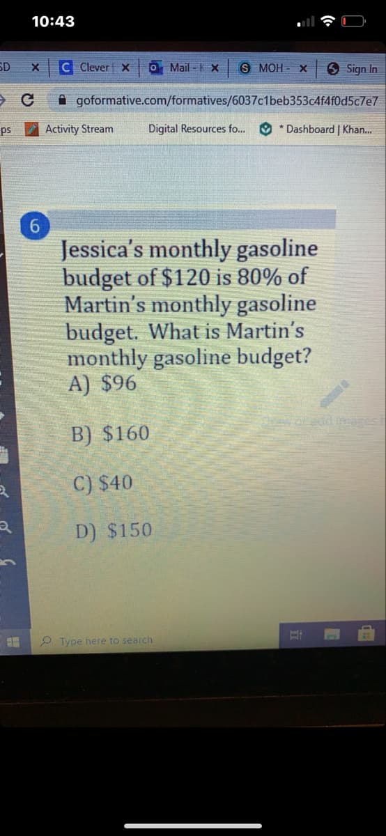 10:43
SD
C Clever X
O Mail - K X
S MOH - X
O Sign In
A goformative.com/formatives/6037c1beb353c4f4f0d5c7e7
ps
Activity Stream
Digital Resources fo...
O * Dashboard | Khan...
6.
Jessica's monthly gasoline
budget of $120 is 80% of
Martin's monthly gasoline
budget. What is Martin's
monthly gasoline budget?
A) $96
B) $160
C) $40
D) $150
O Type here to search
