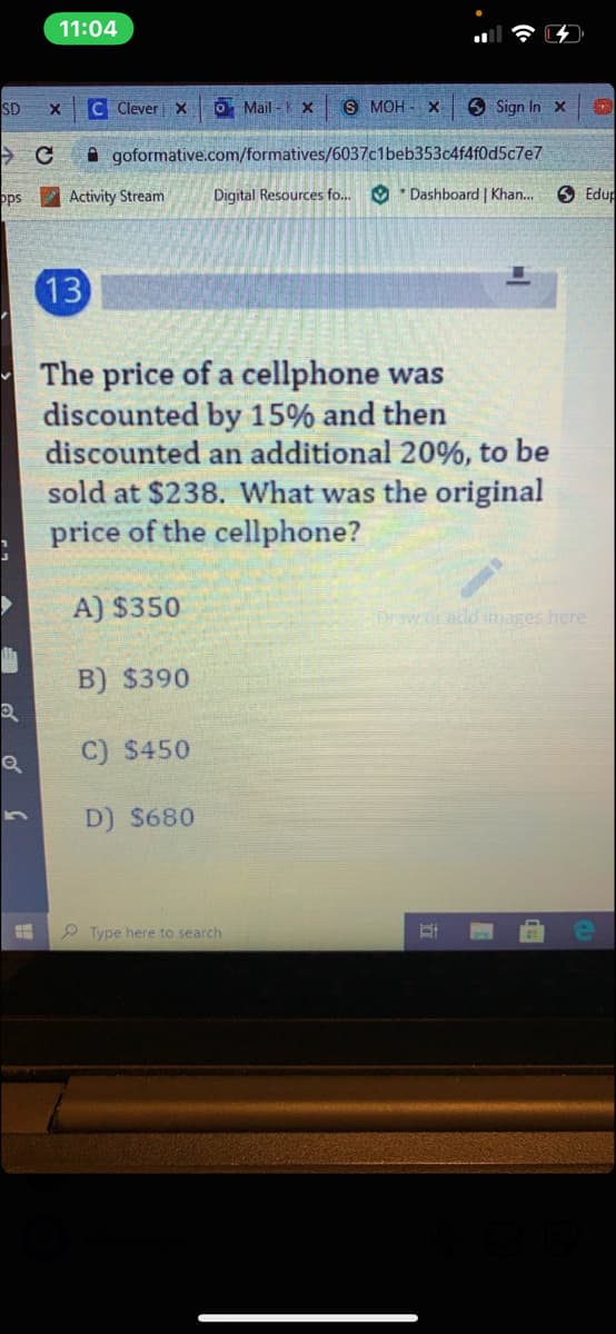 11:04
SD
C Clever x
O Mail - X
S MOH - X
9 Sign In x
A goformative.com/formatives/6037c1beb353c4f4f0d5c7e7
ops
Activity Stream
Digital Resources fo... O * Dashboard | Khan.
O Edup
13
- The price of a cellphone was
discounted by 15% and then
discounted an additional 20%, to be
sold at $238. What was the original
price of the cellphone?
A) $350
Draw.or add images here
B) $390
C) $450
D) $680
Type here to search
