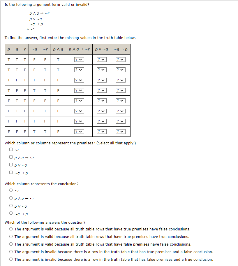 Is the following argument form valid or invalid?
To find the answer, first enter the missing values in the truth table below.
pqr Na NP p^q
T T T
T
T T F F
T
F
LL
LL
F
LL
F
LL
PAq→ ~r
PV ~q
~g → P
T T
F
T T
F T F
TI
F T
TI
LL
T T
F
T
F
T
F
Opng → Nr
Opv ~q
O~g →P
F
T
F
F F F T T
T
T
F
F
F
F
F
F
Pлq→ PV Ng
? ♥
V
2 x
? ✓
? ✓
? ✓
? ✓
Which column represents the conclusion?
O ~r
Opng → ~r
Opv ~q
O~g → P
? ✓
? ✓
? ✓
ng-p
Which column or columns represent the premises? (Select all that apply.)
? ✓
Which of the following answers the question?
O The argument is valid because all truth table rows that have true premises have false conclusions.
The argument is valid because all truth table rows that have true premises have true conclusions.
O The argument is valid because all truth table rows that have false premises have false conclusions.
The argument is invalid because there is a row in the truth table that has true premises and a false conclusion.
The argument is invalid because there is a row in the truth table that has false premises and a true conclusion.