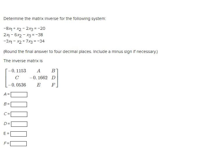 Determine the matrix Inverse for the following system:
-8x1 + x2 - 2x3 = -20
2x16x2x3 = -38
-3x1 - x2 + 7x3 = -34
(Round the final answer to four decimal places. Include a minus sign if necessary.)
The Inverse matrix is
-0. 1153 A B
-0.1662 D
E
F
A =
C
-0.0536
B=
C=
E=
F=
D=
000