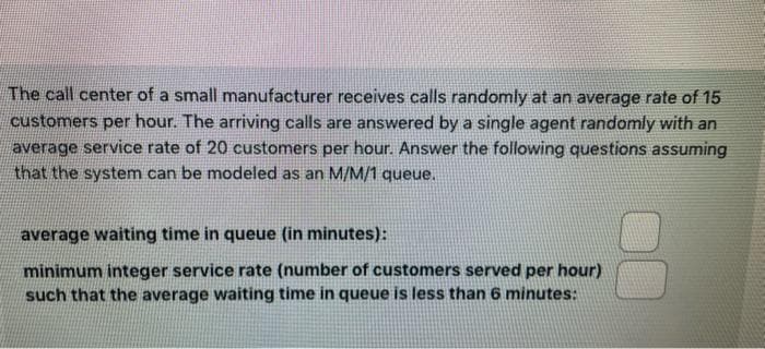 The call center of a small manufacturer receives calls randomly at an average rate of 15
customers per hour. The arriving calls are answered by a single agent randomly with an
average service rate of 20 customers per hour. Answer the following questions assuming
that the system can be modeled as an M/M/1 queue.
average waiting time in queue (in minutes):
minimum integer service rate (number of customers served per hour)
such that the average waiting time in queue is less than 6 minutes: