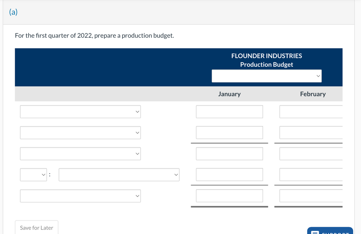 (a)
For the first quarter of 2022, prepare a production budget.
V:
Save for Later
>
>
FLOUNDER INDUSTRIES
Production Budget
January
February
CUIDA