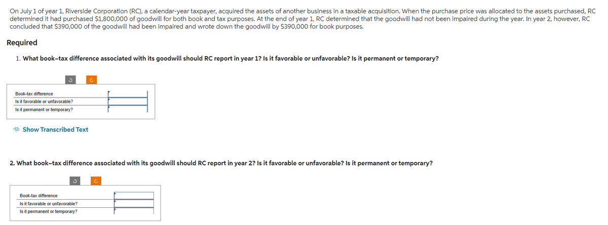 On July 1 of year 1, Riverside Corporation (RC), a calendar-year taxpayer, acquired the assets of another business in a taxable acquisition. When the purchase price was allocated to the assets purchased, RC
determined it had purchased $1,800,000 of goodwill for both book and tax purposes. At the end of year 1, RC determined that the goodwill had not been impaired during the year. In year 2, however, RC
concluded that $390,000 of the goodwill had been impaired and wrote down the goodwill by $390,000 for book purposes.
Required
1. What book-tax difference associated with its goodwill should RC report in year 1? Is it favorable or unfavorable? Is it permanent or temporary?
Book-tax difference
Is it favorable or unfavorable?
Is it permanent or temporary?
Show Transcribed Text
2. What book-tax difference associated with its goodwill should RC report in year 2? Is it favorable or unfavorable? Is it permanent or temporary?
Book-tax difference
Is it favorable or unfavorable?
Is it permanent or temporary?