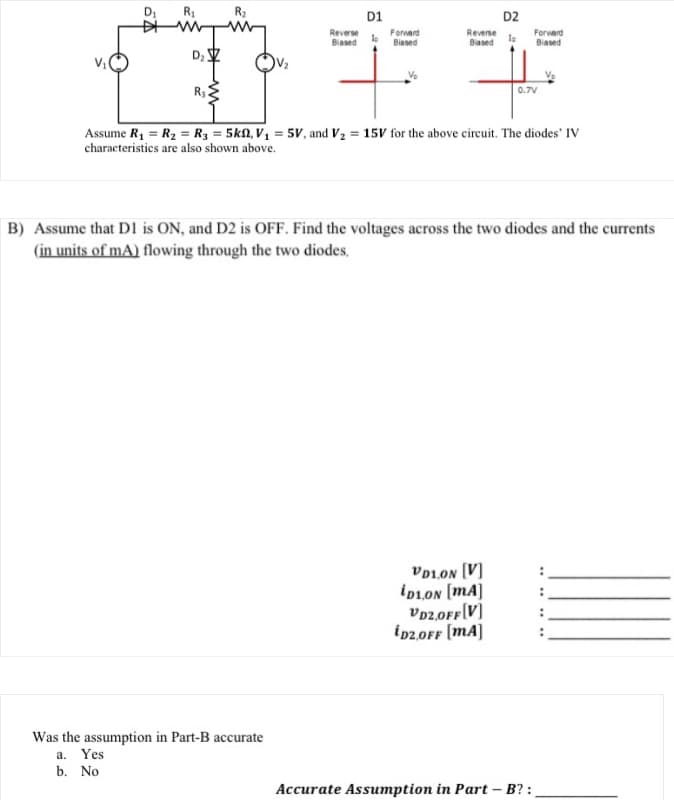 D₁
R₁
DIM
D₂
R₂2
R₂
Reverse
Biased
D1
Was the assumption in Part-B accurate
a. Yes
b. No
Forward
Biased
Reverse
Based
D2
To
Assume R₁ = R₂ = R3 = 5k, V₁ = 5V, and V₂ = 15V for the above circuit. The diodes' IV
characteristics are also shown above.
VD1.ON [V]
iD1.ON [mA]
VD2,OFF[V]
iD2,0FF [mA]
Forward
Biased
0.7V
B) Assume that D1 is ON, and D2 is OFF. Find the voltages across the two diodes and the currents
(in units of mA) flowing through the two diodes.
Accurate Assumption in Part - B?: