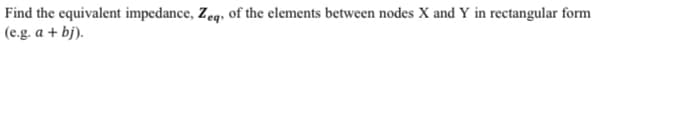 the equivalent impedance, Zeq, of the elements between nodes X and Y in rectangular form
(e.g. a + bj).
Find