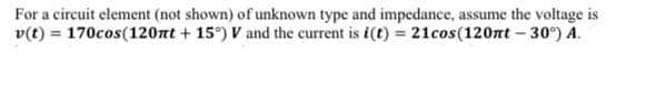 For a circuit element (not shown) of unknown type and impedance, assume the voltage is
v(t) = 170cos(120nt +15°) V and the current is i(t) = 21cos(120nt -30°) A.