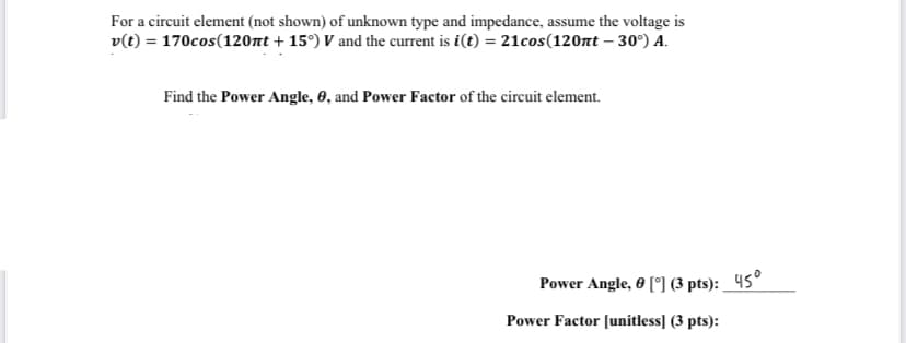 For a circuit element (not shown) of unknown type and impedance, assume the voltage is
v(t) = 170cos(120nt +15°) V and the current is i(t) = 21cos(120nt -30°) A.
Find the Power Angle, 0, and Power Factor of the circuit element.
Power Angle, 0 [°] (3 pts): 45°
Power Factor [unitless] (3 pts):