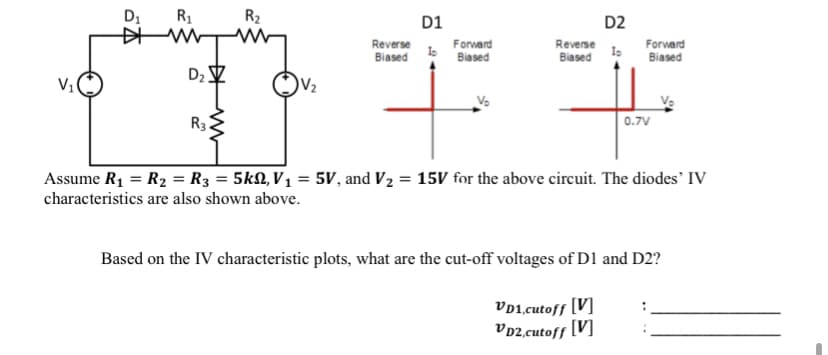 D₁ R₁
W
D₂Z
R3
R₂
Reverse
Biased
D1
lo
Forward
Biased
V₂
D2
Reverse
Forward
Biased lo Biased
0.7V
Assume R₁ = R₂ = R3 = 5k, V₁ = 5V, and V₂ = 15V for the above circuit. The diodes' IV
characteristics are also shown above.
Based on the IV characteristic plots, what are the cut-off voltages of D1 and D2?
VD1, cutoff [V]
VD2,cutoff [V]