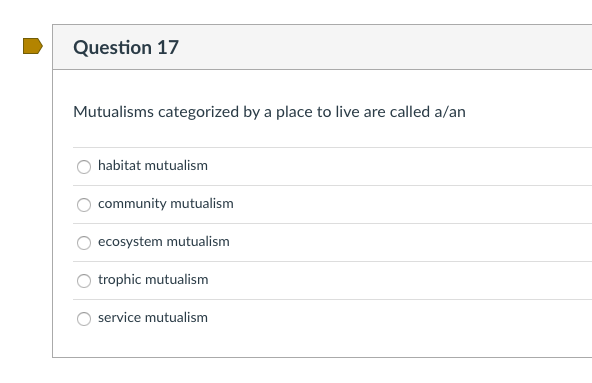 Question 17
Mutualisms categorized by a place to live are called a/an
habitat mutualism
community mutualism
ecosystem mutualism
trophic mutualism
service mutualism