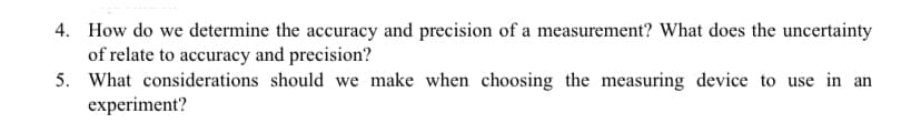 4. How do we determine the accuracy and precision of a measurement? What does the uncertainty
of relate to accuracy and precision?
5. What considerations should we make when choosing the measuring device to use in an
experiment?