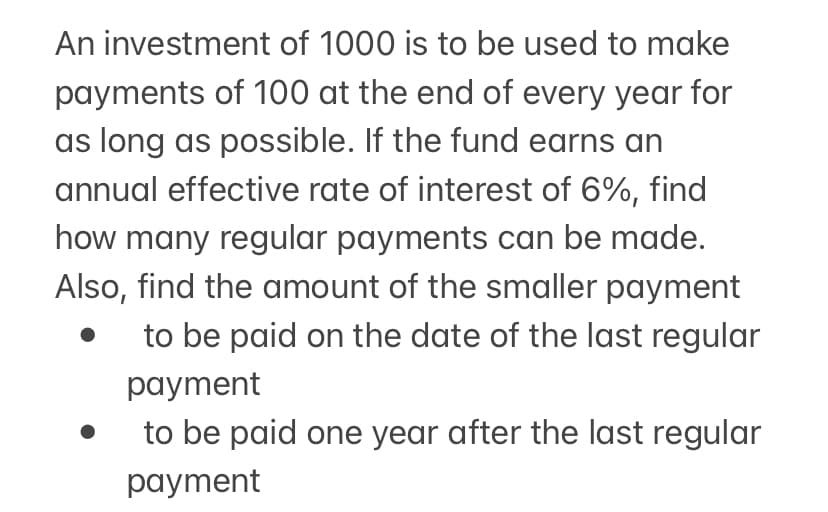 An investment of 1000 is to be used to make
payments of 100 at the end of every year for
as long as possible. If the fund earns an
annual effective rate of interest of 6%, find
how many regular payments can be made.
Also, find the amount of the smaller payment
to be paid on the date of the last regular
payment
to be paid one year after the last regular
payment