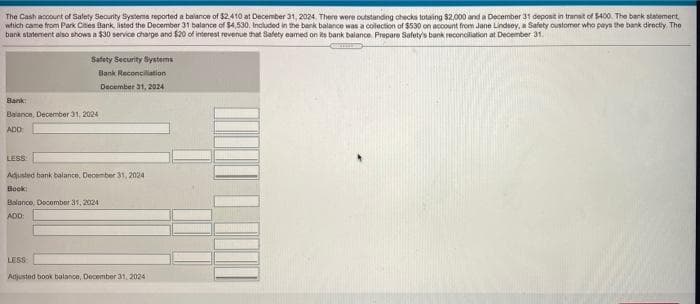 The Cash account of Salety Security Systema reported a balanoe of $2410 at December 31, 2024. There were outstanding checks totaing $2,000 and a December 31 deposit in transt of 5400. The bark statement,
which came from Park Cites Bank, listed the December 31 balance of $4,530. Included in the bark balance was a colection of $530 on account from Jane Lindsey, a Safety oustomer who pays the bank directly The
bank statement also shows a $30 service charge and $20 of interest revenue that Safety eamed on ts barik balance. Prepare Safety's bank reconciliation at December 31,
Safety Security Systems
Bank Reconcillation
December 31, 2024
Bank:
Balance, December 31, 2024
ADD
LESS
Adusted hank balance, December 31, 2024
Book
Balance, Docombor 31, 2024
ADD:
LESS
Adjusted book balance, December 31, 2024
