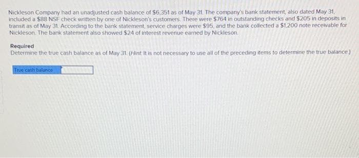 Nickleson Company had an unadjusted cash balance of $6.351 as of May 31. The company's bank statement, also dated May 31,
included a $88 NSF check written by one of Nickleson's customers. There were $764 in outstanding checks and $205 in deposits in
transit as of May 31. According to the bank statement, service charges were $95, and the bank collected a $1,200 note receivable for
Nickleson. The bank statement also showed $24 of interest revenue earned by Nickleson.
Required
Determine the true cash balance as of May 31. (Hint It is not necessary to use all of the preceding items to determine the true balance)
True carh balance
