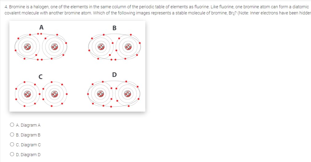 4. Bromine is a halogen, one of the elements in the same column of the periodic table of elements as fluorine. Like fluorine, one bromine atom can form a diatomic
covalent molecule with another bromine atom. Which of the following images represents a stable molecule of bromine, Br₂? (Note: Inner electrons have been hidder
A
O A. Diagram A
O B. Diagram B
O C. Diagram C
O D. Diagram D
B