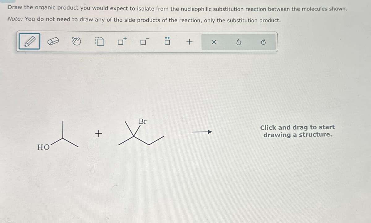 Draw the organic product you would expect to isolate from the nucleophilic substitution reaction between the molecules shown.
Note: You do not need to draw any of the side products of the reaction, only the substitution product.
☐ :
+
+
义
Br
HO
Click and drag to start
drawing a structure.