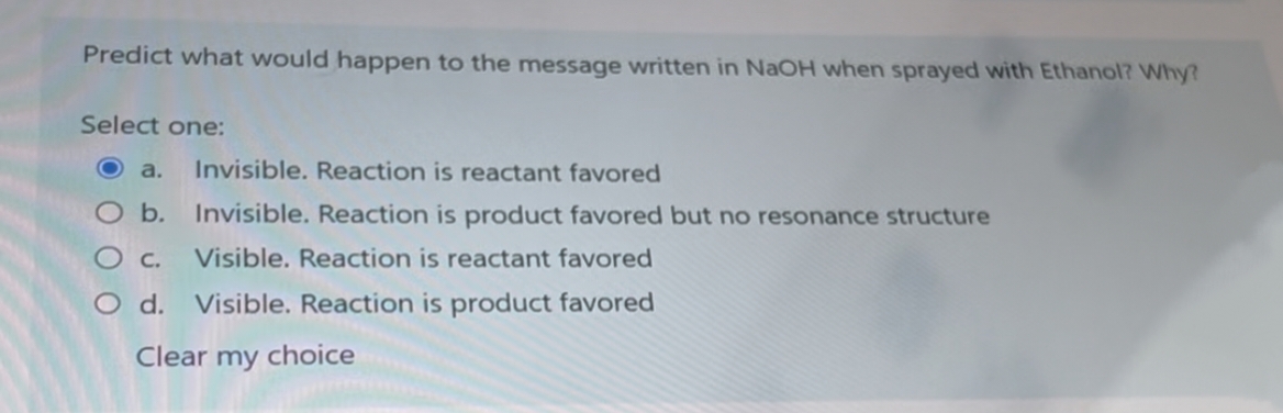 Predict what would happen to the message written in NaOH when sprayed with Ethanol? Why?
Select one:
a.
Invisible. Reaction is reactant favored
b. Invisible. Reaction is product favored but no resonance structure
O c.
Visible. Reaction is reactant favored
O d. Visible. Reaction is product favored
Clear my choice