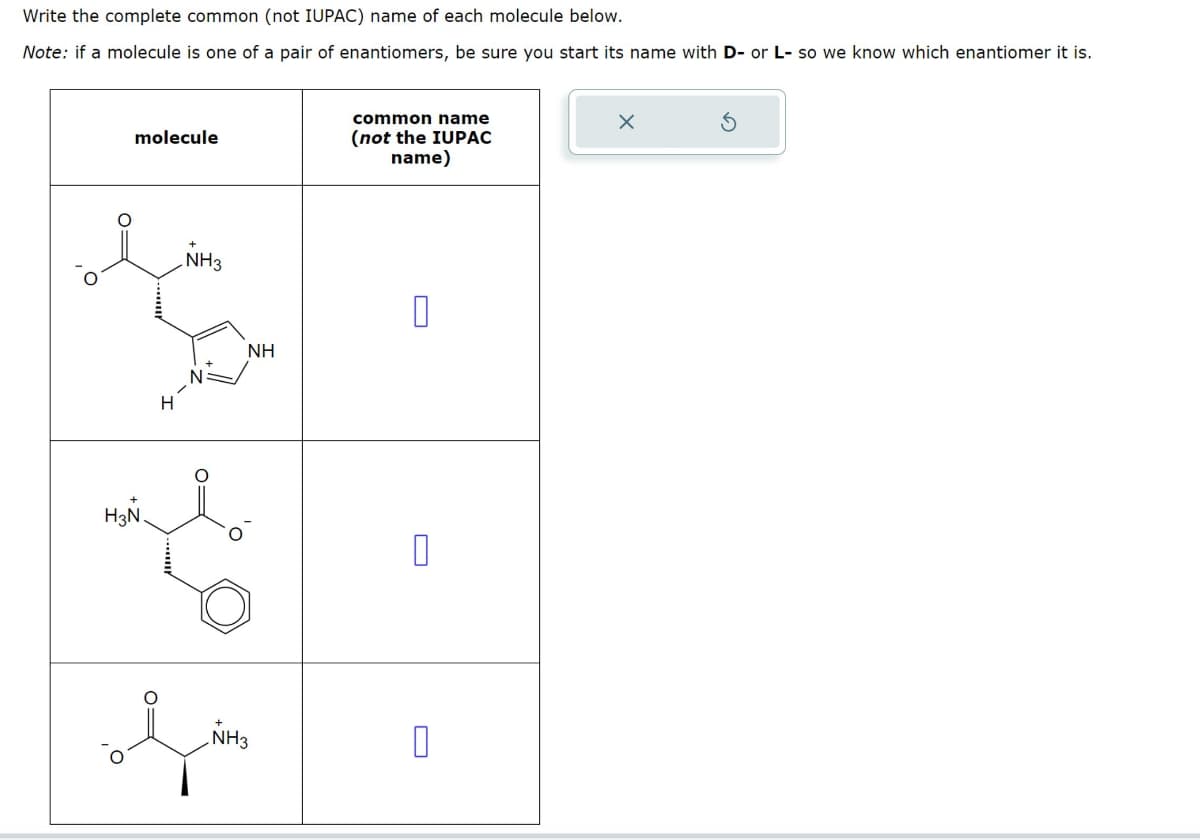 Write the complete common (not IUPAC) name of each molecule below.
Note: if a molecule is one of a pair of enantiomers, be sure you start its name with D- or L- so we know which enantiomer it is.
molecule
NH3
common name
(not the IUPAC
name)
H
NH
☐
H3N
0
NH3
مل
x