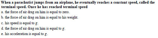 When a parachutist jumps from an airplane, he eventually reaches a constant speed, called the
terminal speed. Once he has reached terminal speed
a. the force of air drag on him is equal to zero.
b. the force of air drag on him is equal to his weight.
c. his speed is equal to g
d. the force of air drag on him is equal to g
e. his acceleration is equal to g
