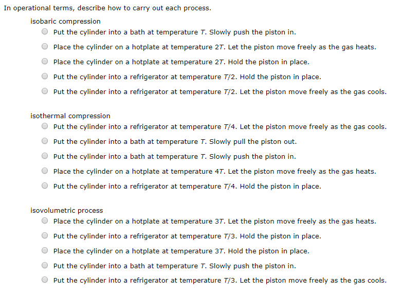 In operational terms, describe how to carry out each process
isobaric compression
Put the cylinder into a bath at temperature T. Slowly push the piston in.
Place the cylinder on a hotplate at temperature 2T. Let the piston move freely as the gas heats.
Place the cylinder
on a hotplate at temperature 2T. Hold the piston in place.
Put the cylinder into a refrigerator at temperature T/2. Hold the piston in place.
as the gas cools
Put the cylinder into a refrigerator at temperature T/2. Let the piston move freely
isothermal compression
Put the cylinder into a refrigerator at temperature T/4. Let the piston move freely as the gas cools
Put the cylinder into a bath at temperature T. Slowly pull the piston out.
Put the cylinder into a bath at temperature T. Slowly push the piston in.
Place the cylinder on a hotplate at temperature 4T. Let the piston move freely as the gas heats.
Put the cylinder into a refrigerator at temperature T/4. Hold the piston in place.
isovolumetric process
Place the cylinder on a hotplate at temperature 3T. Let the piston move freely as the gas heats.
Put the cylinder into a refrigerator at temperature T/3. Hold the piston in place.
Place the cylinder on a hotplate at temperature 3T. Hold the piston in place
Put the cylinder into a bath at temperature T. Slowly push the piston in.
Put the cylinder into a refrigerator at temperature T/3. Let the piston move freely as the gas cools
