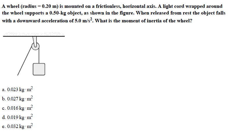 A wheel (radius -0.20 m) is mounted on a frictionless, horizontal axis. A light cord wrapped around
the wheel supports a 0.50-kg object, as shown in the figure. When released from rest the object falls
with a downward acceleration of 5.0 m/s2. What is the moment of inertia of the wheel?
a. 0.023 kg m?
b. 0.027kg m
c. 0.016kg m
d. 0.019 kg m2
e. 0.032 kg m'
