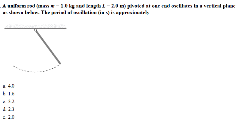 A uniform rod (mass m = 1.0 kg and length L = 2.0 m) pivoted at one end oscillates in a vertical plane
as shown below. The period of oscillation (in s) is approximately
a. 4.0
b. 1.6
c. 3.2
d. 2.3
e. 2.0
