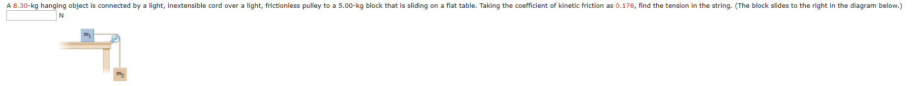 A 8.30-
kg hanging object is connected by a light,
inextensible
cord over a light, frictionless pulley to a 5.00-kg b
lock that is slidi
ing on a flat table. Taking the coefficient of kinetic fric
tion
as 0.176, find the tension in the string
. (T
he block slides to the right in the diagram bel
ow.)
ть,
