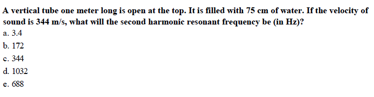 A vertical tube one meter long is open at the top. It is filled with 75 cm of water. If the velocity of
sound is 344 m/s, what will the second harmonic resonant frequency be (in Hz)?
a. 3.4
b. 172
c. 344
d. 1032
e. 688
