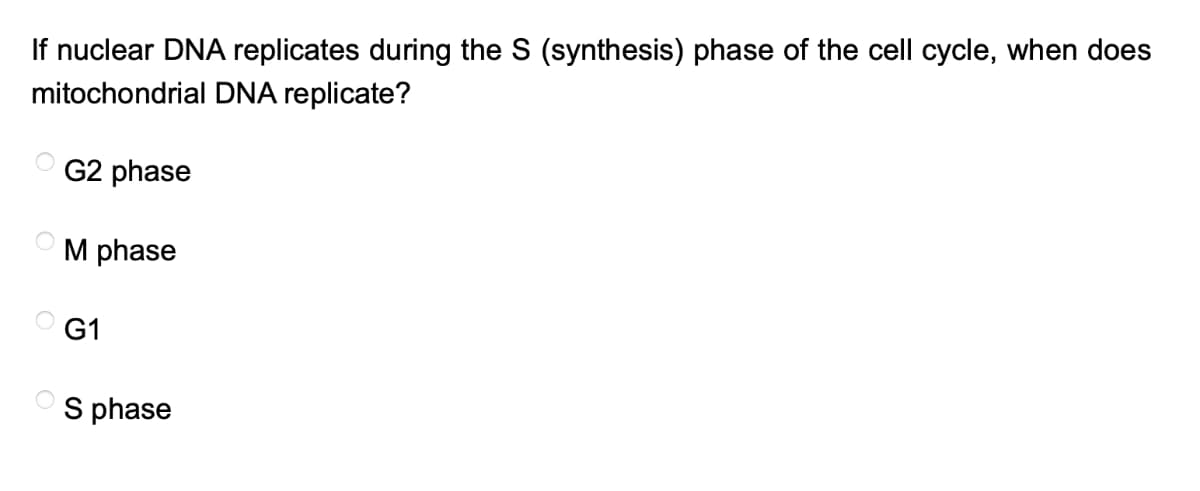 If nuclear DNA replicates during the S (synthesis) phase of the cell cycle, when does
mitochondrial DNA replicate?
G2 phase
M phase
G1
S phase