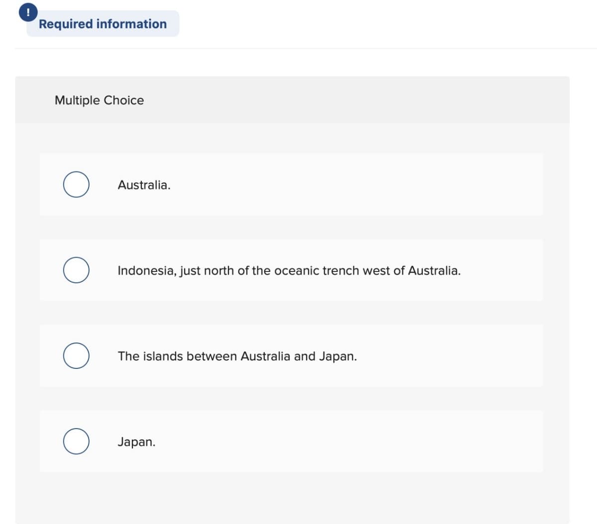 !
Required information
Multiple Choice
Australia.
Indonesia, just north of the oceanic trench west of Australia.
The islands between Australia and Japan.
Japan.