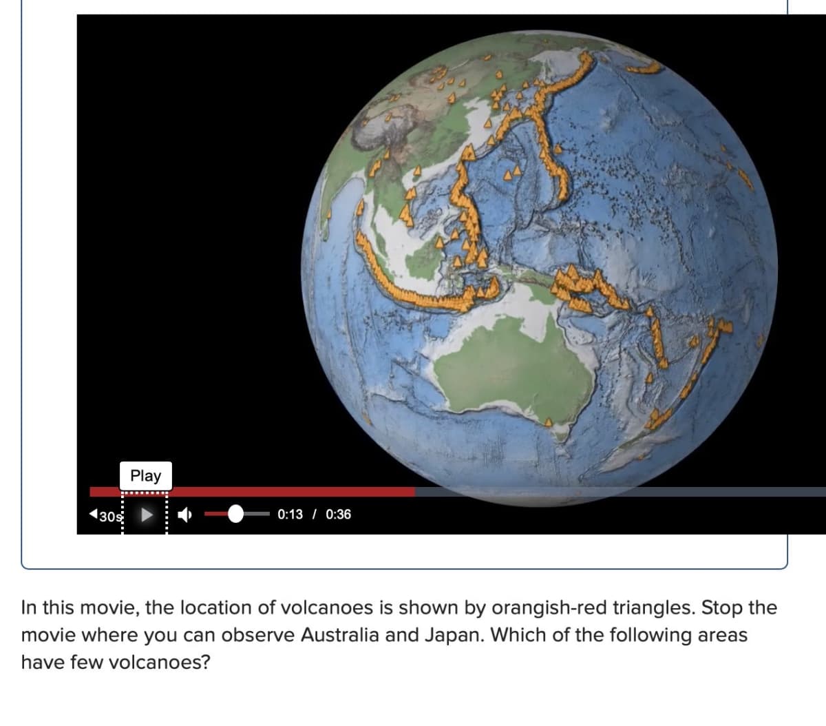 130⁹
Play
0:13 0:36
In this movie, the location of volcanoes is shown by orangish-red triangles. Stop the
movie where you can observe Australia and Japan. Which of the following areas
have few volcanoes?