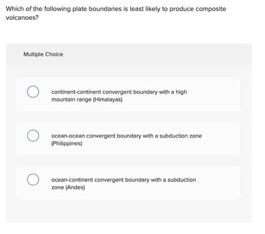 Which of the following plate boundaries is least likely to produce composite
volcanoes?
Multiple Choice
continent-continent convergent boundary with a high
mountain range (Himalayas)
ocean-ocean convergent boundary with a subduction zone
(Philippines)
ocean-continent convergent boundary with a subduction
zone (Andes)