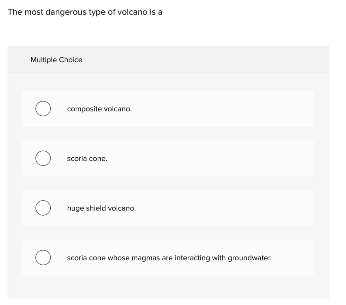 The most dangerous type of volcano is a
Multiple Choice
O
composite volcano.
scoria cone.
huge shield volcano.
scoria cone whose magmas are interacting with groundwater.