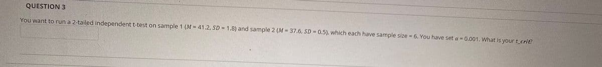 QUESTION 3
You want to run a 2-tailed independent t-test on sample 1 (M = 41.2, SD = 1.8) and sample 2 (M = 37.6, SD = 0.5), which each have sample size = 6. You have set a = 0.001. What is your t_crit?
