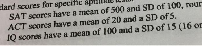 dard scores for specific apttu
SAT scores have a mean of 500 and SD of 100, roun
ACT scores have a mean of 20 and a SD of 5.
IQ scores have a mean of 100 and a SD of 15 (16 or
