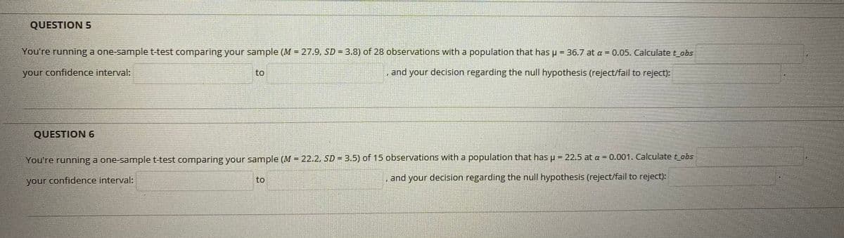 QUESTION 5
You're running a one-sample t-test comparing your sample (M = 27.9, SD = 3.8) of 28 observations with a population that has p-36.7 at a = 0.05. Calculatet obs
%3D
your confidence interval:
to
and your decision regarding the null hypothesis (reject/fail to reject):
QUESTION 6
You're running a one-sample t-test comparing your sample (M 22.2, SD = 3.5) of 15 observations with a population that has u = 22.5 at a = 0.001. Calculate t_obs
your confidence interval:
to
and your decision regarding the null hypothesis (reject/fail to reject):
