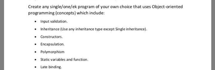 Create any single/one/ek program of your own choice that uses Object-oriented
programming (concepts) which indude:
• Input validation.
• Inheritance (Use any inheritance type except Single inheritance).
• Constructors.
• Encapsulation.
• Polymorphism
• Static variables and function.
• Late binding.
