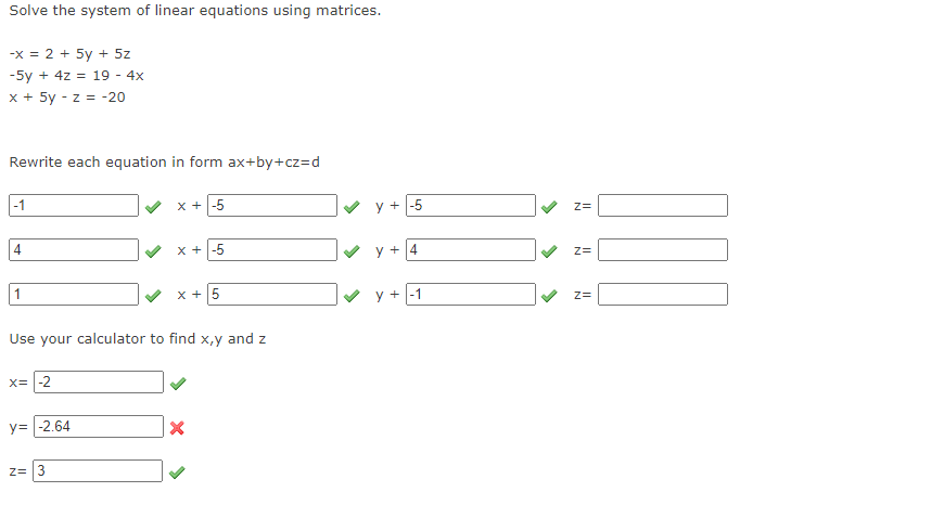 Solve the system of linear equations using matrices.
-X = 2 + 5y + 5z
-5y + 4z = 19 - 4x
x + 5y -z = -20
Rewrite each equation in form ax+by+cz=d
-1
4
1
x= -2
y = -2.64
x +-5
Use your calculator to find x,y and z
Z= 3
X + -5
x + 5
X
y +-5
y +4
y + -1
Z=
N N N
ION