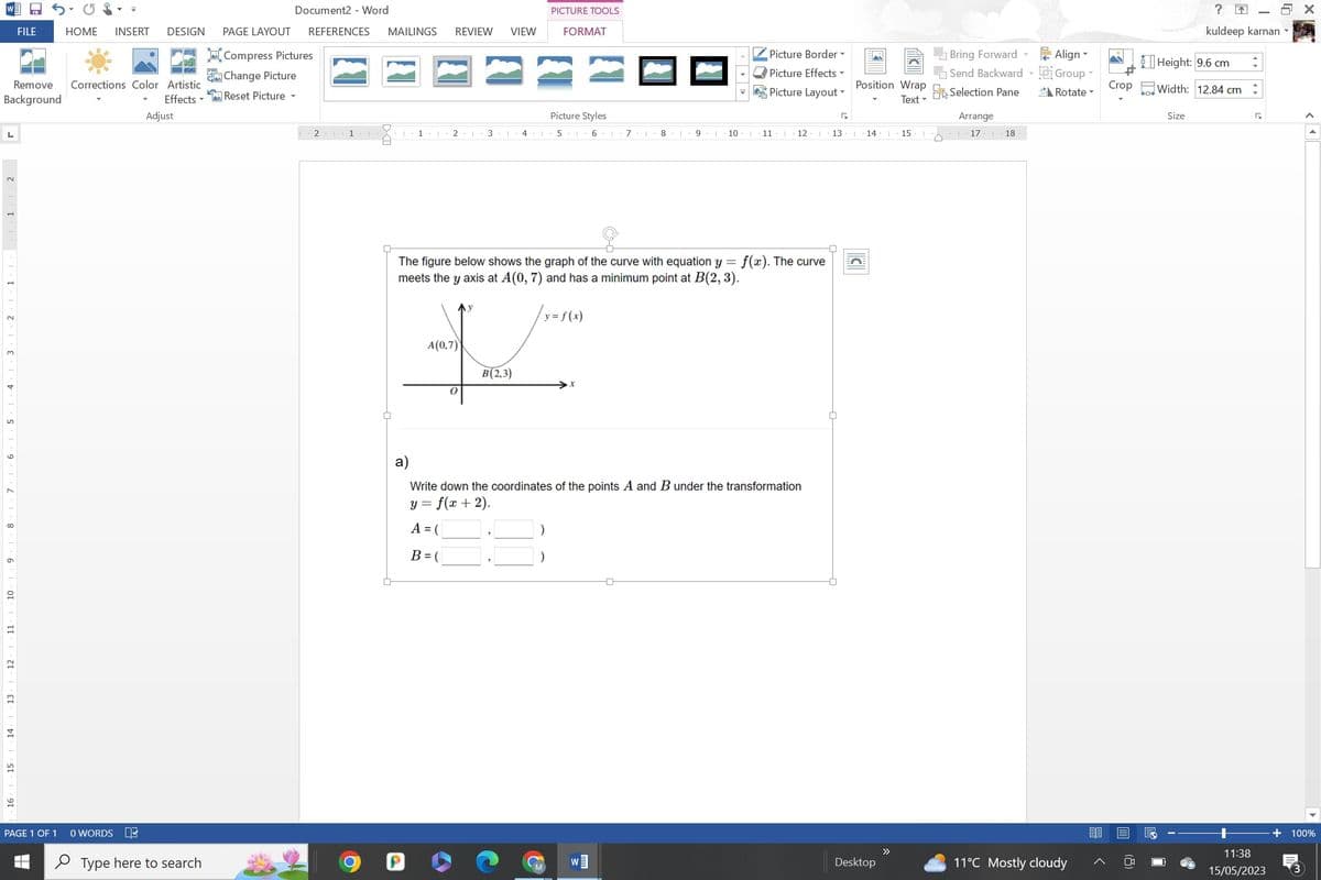 L
Remove Corrections Color Artistic
Background
Effects
3
1
11
12
13
14
FILE
15
HOME INSERT DESIGN
PAGE 1 OF 1
Adjust
0 WORDS DE
Type here to search
K-
Document2 - Word
PAGE LAYOUT REFERENCES
Compress Pictures
Change Picture
Reset Picture -
2 1
MAILINGS REVIEW VIEW
H
1
2 3
I
A(0,7)
0
41
B(2,3)
PICTURE TOOLS
FORMAT
Picture Styles
5 1 6 I 718
y = f(x)
9 |
10 I
The figure below shows the graph of the curve with equation y = f(x). The curve
meets the y axis at A(0, 7) and has a minimum point at B(2, 3).
W]
Picture Border ▾
Picture Effects ▾
Picture Layout
11
12 T 13
a)
Write down the coordinates of the points A and B under the transformation
y = f(x + 2).
A = (
B = (
Position Wrap Selection Pane
Text
I 14
Desktop
>>
Bring Forward - Align
Send Backward Group
Rotate
15 |
Arrange
17 1 18
11°C Mostly cloudy
Crop
?
kuldeep karnan -
Height: 9.6 cm
Width: 12.84 cm
Size
:
√
11:38
15/05/2023
100%